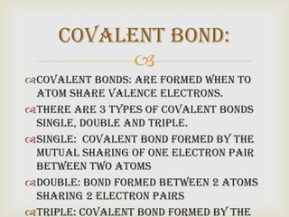 Covalent bond:
           
Covalent bonds: are formed when to
 atom share valence electrons.
There are 3 types of covalent bonds
 Single, Double and Triple.
Single: covalent bond formed by the
 mutual sharing of one electron pair
 between two atoms
Double: bond formed between 2 atoms
 sharing 2 electron pairs
Triple: covalent bond formed by the
 