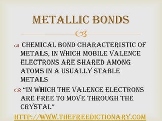 Metallic Bonds
         
 chemical bond characteristic of
 metals, in which mobile valence
 electrons are shared among
 atoms in a usually stable
 metals
 “in which the valence electrons
 are free to move through the
 crystal”
http://www.thefreedictionary.com
 