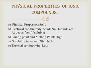 physical properties of Ionic
          compounds:
                         
 Physical Properties: Solid
 Electrical conductivity: Solid: No Liquid: Yes
  Aqueous: Yes (if soluble)
 Boiling point and Melting Point: High
 Solubility in water: Often high
 Thermal conductivity: Low
 