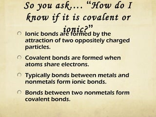 So you ask…. “How do I
know if it is covalent or
ionic?”by the
Ionic bonds are formed
attraction of two oppositely charged
particles.
Covalent bonds are formed when
atoms share electrons.
Typically bonds between metals and
nonmetals form ionic bonds.
Bonds between two nonmetals form
covalent bonds.

 