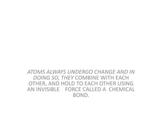 ATOMS ALWAYS UNDERGO CHANGE AND IN
DOING SO, THEY COMBINE WITH EACH
OTHER, AND HOLD TO EACH OTHER USING
AN INVISIBLE FORCE CALLED A CHEMICAL
BOND.
 