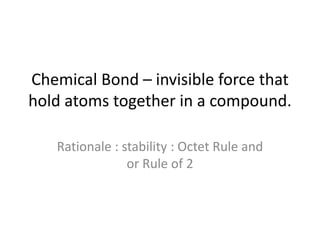 Chemical Bond – invisible force that
hold atoms together in a compound.
Rationale : stability : Octet Rule and
or Rule of 2
 