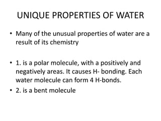 UNIQUE PROPERTIES OF WATER
• Many of the unusual properties of water are a
result of its chemistry
• 1. is a polar molecule, with a positively and
negatively areas. It causes H- bonding. Each
water molecule can form 4 H-bonds.
• 2. is a bent molecule
 