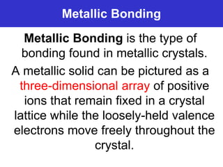 Prentice-Hall ©2002 Burns 4/e Chapter 8 Slide 6 of 69
Metallic Bonding
Metallic Bonding is the type of
bonding found in metallic crystals.
A metallic solid can be pictured as a
three-dimensional array of positive
ions that remain fixed in a crystal
lattice while the loosely-held valence
electrons move freely throughout the
crystal.
 