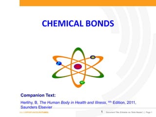 CHEMICAL BONDS

Companion Text:
Herlihy, B, The Human Body in Health and Illness, 4th Edition, 2011,
Saunders Elsevier
1

Document Title (Editable via ‘Slide Master’) | Page 1

 