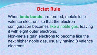 Octet Rule
When ionic bonds are formed, metals lose
valence electrons so that the electron
configuration becomes like a noble gas, leaving
it with eight outer electrons.
Non-metals gain electrons to become like the
next higher noble gas, usually having 8 valence
electrons.
 