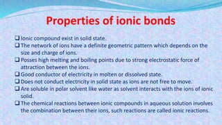 Properties of ionic bonds
Ionic compound exist in solid state.
The network of ions have a definite geometric pattern which depends on the
size and charge of ions.
Posses high melting and boiling points due to strong electrostatic force of
attraction between the ions.
Good conductor of electricity in molten or dissolved state.
Does not conduct electricity in solid state as ions are not free to move.
Are soluble in polar solvent like water as solvent interacts with the ions of ionic
solid.
The chemical reactions between ionic compounds in aqueous solution involves
the combination between their ions, such reactions are called ionic reactions.
 