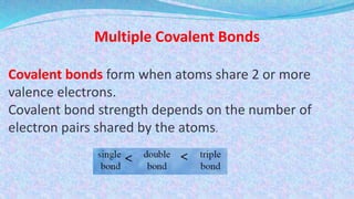 Multiple Covalent Bonds
Covalent bonds form when atoms share 2 or more
valence electrons.
Covalent bond strength depends on the number of
electron pairs shared by the atoms.
 