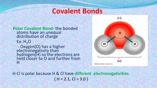 Covalent Bonds
Polar Covalent Bond- the bonded
atoms have an unequal
distribution of charge
Ex: H2O
- Oxygen(O) has a higher
electronegativity than
hydrogen(H) so the electrons are
held closer to O and further from
H
H-Cl is polar because H & Cl have different electronegativities.
( H = 2.1, Cl = 3.0 )
 