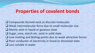 Properties of covalent bonds
 Compounds formed exist as discrete molecules
 Weak intermolecular force due to small molecular size
 Mainly exist in liquid or gaseous state
 Sugar, urea, starch etc. exist in solid state
 Low melting and Boiling points due to weak attractive forces
 Poor conductor of electricity in fused or dissolved state
 Less soluble in water
 