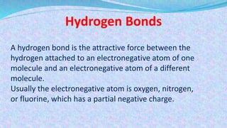Hydrogen Bonds
A hydrogen bond is the attractive force between the
hydrogen attached to an electronegative atom of one
molecule and an electronegative atom of a different
molecule.
Usually the electronegative atom is oxygen, nitrogen,
or fluorine, which has a partial negative charge.
 