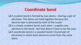 Coordinate bond
 A covalent bond is formed by two atoms › sharing a pair of
electrons. The atoms are held together because the
electron pair is attracted by both of the nuclei.
 In a simple covalent bond, each atom › supplies one
electron to the bond - but that doesn't have to be the case.
 A coordinate bond is a covalent bond ( shared pair of
electrons) in which both electrons come from the same
atom.
 