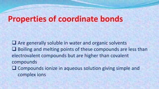 Properties of coordinate bonds
 Are generally soluble in water and organic solvents
 Boiling and melting points of these compounds are less than
electrovalent compounds but are higher than covalent
compounds
 Compounds ionize in aqueous solution giving simple and
complex ions
 