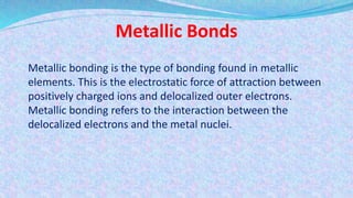 Metallic Bonds
Metallic bonding is the type of bonding found in metallic
elements. This is the electrostatic force of attraction between
positively charged ions and delocalized outer electrons.
Metallic bonding refers to the interaction between the
delocalized electrons and the metal nuclei.
 