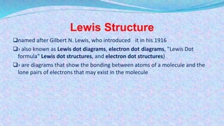 Lewis Structure
named after Gilbert N. Lewis, who introduced it in his 1916
› also known as Lewis dot diagrams, electron dot diagrams, "Lewis Dot
formula" Lewis dot structures, and electron dot structures)
› are diagrams that show the bonding between atoms of a molecule and the
lone pairs of electrons that may exist in the molecule
 