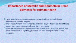 Importance of Metallic and Nonmetallic Trace
Elements for Human Health
 Living organisms need minute amounts of certain elements—called trace
elements—to function properly.
 These trace elements now number 15, and more may be discovered. Ten of the 15
known trace elements are metals, and 5 are non-metals.
 The trace elements are present in milligram quantities in the human body. If you
could collect them all together, you would not have enough material to fill a
teaspoon.
 