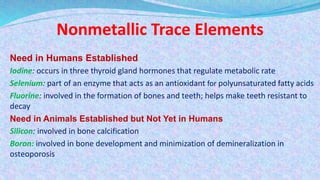 Nonmetallic Trace Elements
Need in Humans Established
Iodine: occurs in three thyroid gland hormones that regulate metabolic rate
Selenium: part of an enzyme that acts as an antioxidant for polyunsaturated fatty acids
Fluorine: involved in the formation of bones and teeth; helps make teeth resistant to
decay
Need in Animals Established but Not Yet in Humans
Silicon: involved in bone calcification
Boron: involved in bone development and minimization of demineralization in
osteoporosis
 