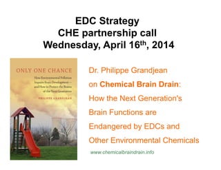EDC Strategy 
CHE partnership call 
Wednesday, April 16th, 2014 
Dr. Philippe Grandjean 
on Chemical Brain Drain: 
How the Next Generation's 
Brain Functions are 
Endangered by EDCs and 
Other Environmental Chemicals 
www.chemicalbraindrain.info 
 
