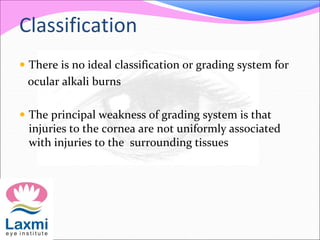 Classification
 There is no ideal classification or grading system for
ocular alkali burns
 The principal weakness of grading system is that
injuries to the cornea are not uniformly associated
with injuries to the surrounding tissues
 