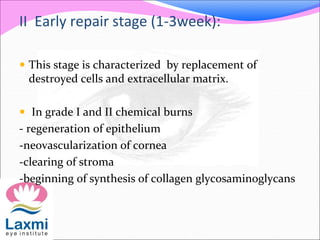 II Early repair stage (1-3week):
 This stage is characterized by replacement of
destroyed cells and extracellular matrix.
 In grade I and II chemical burns
- regeneration of epithelium
-neovascularization of cornea
-clearing of stroma
-beginning of synthesis of collagen glycosaminoglycans
 