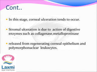 Cont..
 In this stage, corneal ulceration tends to occur.
 Stromal ulceration is due to action of digestive
enzymes such as collagenase,metalloprotinase
 released from regenerating corneal epithelium and
polymorphonuclear leukocytes.
 