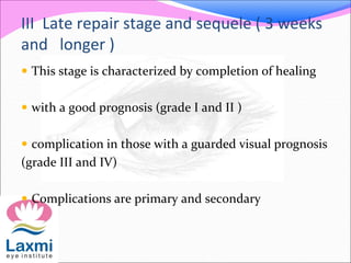 III Late repair stage and sequele ( 3 weeks
and longer )
 This stage is characterized by completion of healing
 with a good prognosis (grade I and II )
 complication in those with a guarded visual prognosis
(grade III and IV)
 Complications are primary and secondary
 
