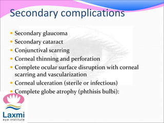Secondary complications
 Secondary glaucoma
 Secondary cataract
 Conjunctival scarring
 Corneal thinning and perforation
 Complete ocular surface disruption with corneal
scarring and vascularization
 Corneal ulceration (sterile or infectious)
 Complete globe atrophy (phthisis bulbi):
 