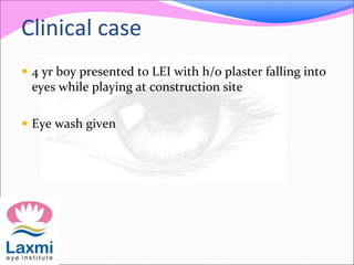 Clinical case
 4 yr boy presented to LEI with h/o plaster falling into
eyes while playing at construction site
 Eye wash given
 