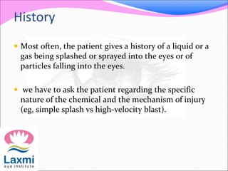 History
 Most often, the patient gives a history of a liquid or a
gas being splashed or sprayed into the eyes or of
particles falling into the eyes.
 we have to ask the patient regarding the specific
nature of the chemical and the mechanism of injury
(eg, simple splash vs high-velocity blast).
 