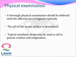 Physical examination
 A thorough physical examination should be deferred
until the affected eye is irrigated copiously
 The pH of the ocular surface is neutralized.
 Topical anesthetic drops may be used to aid in
patient comfort and cooperation.
 