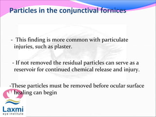 Particles in the conjunctival fornices
- This finding is more common with particulate
injuries, such as plaster.
- If not removed the residual particles can serve as a
reservoir for continued chemical release and injury.
-These particles must be removed before ocular surface
healing can begin
 