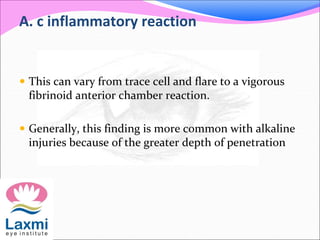 A. c inflammatory reaction
 This can vary from trace cell and flare to a vigorous
fibrinoid anterior chamber reaction.
 Generally, this finding is more common with alkaline
injuries because of the greater depth of penetration
 