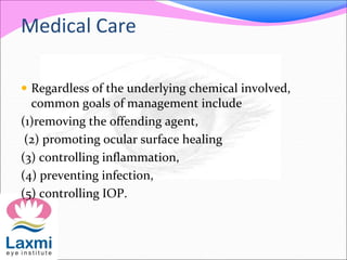 Medical Care
 Regardless of the underlying chemical involved,
common goals of management include
(1)removing the offending agent,
(2) promoting ocular surface healing
(3) controlling inflammation,
(4) preventing infection,
(5) controlling IOP.
 