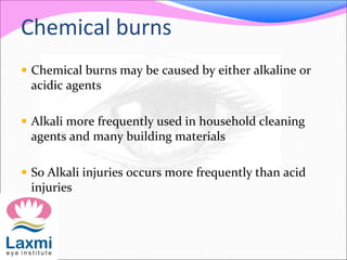 Chemical burns
 Chemical burns may be caused by either alkaline or
acidic agents
 Alkali more frequently used in household cleaning
agents and many building materials
 So Alkali injuries occurs more frequently than acid
injuries
 