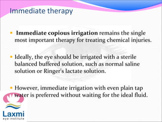 Immediate therapy
 Immediate copious irrigation remains the single
most important therapy for treating chemical injuries.
 Ideally, the eye should be irrigated with a sterile
balanced buffered solution, such as normal saline
solution or Ringer's lactate solution.
 However, immediate irrigation with even plain tap
water is preferred without waiting for the ideal fluid.
 