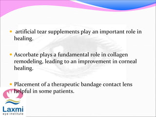  artificial tear supplements play an important role in
healing.
 Ascorbate plays a fundamental role in collagen
remodeling, leading to an improvement in corneal
healing.
 Placement of a therapeutic bandage contact lens
helpful in some patients.
 