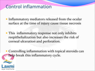 Control inflammation
 Inflammatory mediators released from the ocular
surface at the time of injury cause tissue necrosis
 This inflammatory response not only inhibits
reepithelialization but also increases the risk of
corneal ulceration and perforation.
 Controlling inflammation with topical steroids can
help break this inflammatory cycle.
 .
 