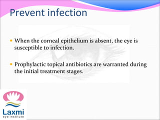 Prevent infection
 When the corneal epithelium is absent, the eye is
susceptible to infection.
 Prophylactic topical antibiotics are warranted during
the initial treatment stages.
 