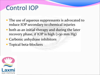 Control IOP
 The use of aqueous suppressants is advocated to
reduce IOP secondary to chemical injuries
 both as an initial therapy and during the later
recovery phase, if IOP is high (>30 mm Hg)
 Carbonic anhydrase inhibitors
 Topical beta-blockers
 