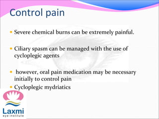 Control pain
 Severe chemical burns can be extremely painful.
 Ciliary spasm can be managed with the use of
cycloplegic agents
 however, oral pain medication may be necessary
initially to control pain
 Cycloplegic mydriatics
 