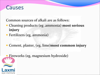 Causes
Common sources of alkali are as follows:
 Cleaning products (eg .ammonia) most serious
injury
 Fertilizers (eg, ammonia)
 Cement, plaster, (eg, lime)most common injury
 Fireworks (eg, magnesium hydroxide)
 