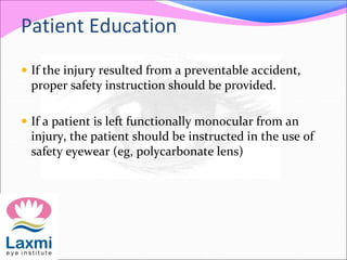 Patient Education
 If the injury resulted from a preventable accident,
proper safety instruction should be provided.
 If a patient is left functionally monocular from an
injury, the patient should be instructed in the use of
safety eyewear (eg, polycarbonate lens)
 