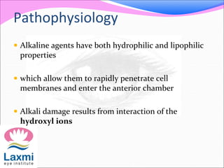 Pathophysiology
 Alkaline agents have both hydrophilic and lipophilic
properties
 which allow them to rapidly penetrate cell
membranes and enter the anterior chamber
 Alkali damage results from interaction of the
hydroxyl ions
 