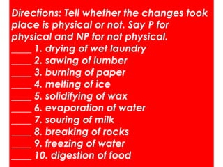 Directions: Tell whether the changes took
place is physical or not. Say P for
physical and NP for not physical.
____ 1. drying of wet laundry
____ 2. sawing of lumber
____ 3. burning of paper
____ 4. melting of ice
____ 5. solidifying of wax
____ 6. evaporation of water
____ 7. souring of milk
____ 8. breaking of rocks
____ 9. freezing of water
____ 10. digestion of food
 