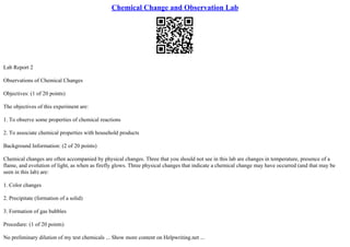 Chemical Change and Observation Lab
Lab Report 2
Observations of Chemical Changes
Objectives: (1 of 20 points)
The objectives of this experiment are:
1. To observe some properties of chemical reactions
2. To associate chemical properties with household products
Background Information: (2 of 20 points)
Chemical changes are often accompanied by physical changes. Three that you should not see in this lab are changes in temperature, presence of a
flame, and evolution of light, as when as firefly glows. Three physical changes that indicate a chemical change may have occurred (and that may be
seen in this lab) are:
1. Color changes
2. Precipitate (formation of a solid)
3. Formation of gas bubbles
Procedure: (1 of 20 points)
No preliminary dilution of my test chemicals ... Show more content on Helpwriting.net ...
 