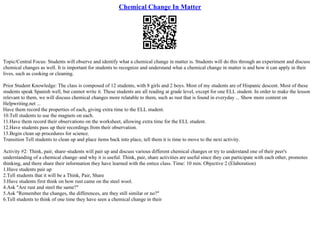 Chemical Change In Matter
Topic/Central Focus: Students will observe and identify what a chemical change in matter is. Students will do this through an experiment and discuss
chemical changes as well. It is important for students to recognize and understand what a chemical change in matter is and how it can apply in their
lives, such as cooking or cleaning.
Prior Student Knowledge: The class is composed of 12 students, with 8 girls and 2 boys. Most of my students are of Hispanic descent. Most of these
students speak Spanish well, but cannot write it. These students are all reading at grade level, except for one ELL student. In order to make the lesson
relevant to them, we will discuss chemical changes more relatable to them, such as rust that is found in everyday ... Show more content on
Helpwriting.net ...
Have them record the properties of each, giving extra time to the ELL student.
10.Tell students to use the magnets on each.
11.Have them record their observations on the worksheet, allowing extra time for the ELL student.
12.Have students pass up their recordings from their observation.
13.Begin clean up procedures for science.
Transition Tell students to clean up and place items back into place, tell them it is time to move to the next activity.
Activity #2: Think, pair, share–students will pair up and discuss various different chemical changes or try to understand one of their peer's
understanding of a chemical change–and why it is useful. Think, pair, share activities are useful since they can participate with each other, promotes
thinking, and there share their information they have learned with the entice class. Time: 10 min. Objective 2 (Elaboration)
1.Have students pair up
2.Tell students that it will be a Think, Pair, Share
3.Have students first think on how rust came on the steel wool.
4.Ask "Are rust and steel the same?"
5.Ask "Remember the changes, the differences, are they still similar or no?"
6.Tell students to think of one time they have seen a chemical change in their
 