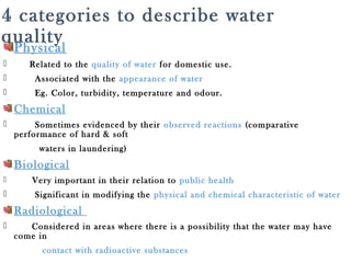 4 categories to describe water
qualityPhysical
 Related to the quality of water for domestic use.
 Associated with the appearance of water
 Eg. Color, turbidity, temperature and odour.
Chemical
 Sometimes evidenced by their observed reactions (comparative
performance of hard & soft
waters in laundering)
Biological
 Very important in their relation to public health
 Significant in modifying the physical and chemical characteristic of water
Radiological
 Considered in areas where there is a possibility that the water may have
come in
contact with radioactive substances
 