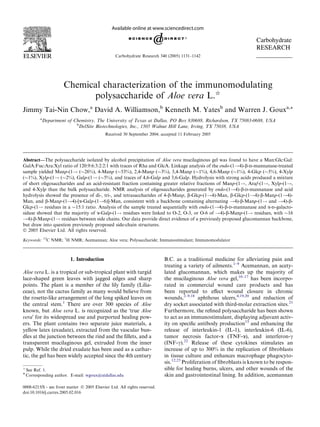 Chemical characterization of the immunomodulating
polysaccharide of Aloe vera L.I
Jimmy Tai-Nin Chow,a
David A. Williamson,b
Kenneth M. Yatesb
and Warren J. Gouxa,*
a
Department of Chemistry, The University of Texas at Dallas, PO Box 830688, Richardson, TX 75083-0688, USA
b
DelSite Biotechnologies, Inc., 1505 Walnut Hill Lane, Irving, TX 75038, USA
Received 30 September 2004; accepted 11 February 2005
Abstract—The polysaccharide isolated by alcohol precipitation of Aloe vera mucilaginous gel was found to have a Man:Glc:Gal:
GalA:Fuc:Ara:Xyl ratio of 120:9:6:3:2:2:1 with traces of Rha and GlcA. Linkage analysis of the endo-(1!4)-b-DD-mannanase-treated
sample yielded Manp-(1! (26%), 4-Manp (53%), 2,4-Manp (3%), 3,4-Manp (1%), 4,6-Manp (1%), 4-Glcp (5%), 4-Xylp
(1%), Xylp-(1! (2%), Galp-(1! (5%), and traces of 4,6-Galp and 3,6-Galp. Hydrolysis with strong acids produced a mixture
of short oligosaccharides and an acid-resistant fraction containing greater relative fractions of Manp-(1!, Araf-(1!, Xylp-(1!,
and 4-Xylp than the bulk polysaccharide. NMR analysis of oligosaccharides generated by endo-(1!4)-b-DD-mannanase and acid
hydrolysis showed the presence of di-, tri-, and tetrasaccharides of 4-b-Manp, b-Glcp-(1!4)-Man, b-Glcp-(1!4)-b-Manp-(1!4)-
Man, and b-Manp-(1!4)-[a-Galp-(1!6)]-Man, consistent with a backbone containing alternating !4)-b-Manp-(1! and !4)-b-
Glcp-(1! residues in a 15:1 ratio. Analysis of the sample treated sequentially with endo-(1!4)-b-DD-mannanase and a-DD-galacto-
sidase showed that the majority of a-Galp-(1! residues were linked to O-2, O-3, or O-6 of !4)-b-Manp-(1! residues, with 16
!4)-b-Manp-(1! residues between side chains. Our data provide direct evidence of a previously proposed glucomannan backbone,
but draw into question previously proposed side-chain structures.
Ó 2005 Elsevier Ltd. All rights reserved.
Keywords: 13
C NMR; 1
H NMR; Acemannan; Aloe vera; Polysaccharide; Immunostimulant; Immunomodulator
1. Introduction
Aloe vera L. is a tropical or sub-tropical plant with turgid
lace-shaped green leaves with jagged edges and sharp
points. The plant is a member of the lily family (Lilia-
ceae), not the cactus family as many would believe from
the rosette-like arrangement of the long spiked leaves on
the central stem.1
There are over 300 species of Aloe
known, but Aloe vera L. is recognized as the Ôtrue Aloe
veraÕ for its widespread use and purported healing pow-
ers. The plant contains two separate juice materials, a
yellow latex (exudate), extracted from the vascular bun-
dles at the junction between the rind and the ﬁllets, and a
transparent mucilaginous gel, extruded from the inner
pulp. While the dried exudate has been used as a cathar-
tic, the gel has been widely accepted since the 4th century
B.C. as a traditional medicine for alleviating pain and
treating a variety of ailments.1–9
Acemannan, an acety-
lated glucomannan, which makes up the majority of
the mucilaginous Aloe vera gel,10–17
has been incorpo-
rated in commercial wound care products and has
been reported to eﬀect wound closure in chronic
wounds,2–9,18
aphthous ulcers,4,19,20
and reduction of
dry socket associated with third-molar extraction sites.21
Furthermore, the reﬁned polysaccharide has been shown
to act as an immunostimulant, displaying adjuvant activ-
ity on speciﬁc antibody production15
and enhancing the
release of interleukin-1 (IL-1), interleukin-6 (IL-6),
tumor necrosis factor-a (TNF-a), and interferon-c
(INF-c).22
Release of these cytokines stimulates an
increase of up to 300% in the replication of ﬁbroblasts
in tissue culture and enhances macrophage phagocyto-
sis.12,23
Proliferation of ﬁbroblasts is known to be respon-
sible for healing burns, ulcers, and other wounds of the
skin and gastrointestinal lining. In addition, acemannan
0008-6215/$ - see front matter Ó 2005 Elsevier Ltd. All rights reserved.
doi:10.1016/j.carres.2005.02.016
q
See Ref. 1.
* Corresponding author. E-mail: wgoux@utdallas.edu
Carbohydrate
RESEARCH
Carbohydrate Research 340 (2005) 1131–1142
 