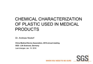 CHEMICAL CHARACTERIZATION
OF PLASTIC USED IN MEDICAL
PRODUCTS
Dr. Andreas Nixdorf
China Medical Device Association, 2016 annual meeting
SGS - Life Sciences, Germany
Last changes: Jan. 19 2016
 