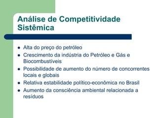 Análise de Competitividade
Sistêmica

   Alta do preço do petróleo
   Crescimento da indústria do Petróleo e Gás e
    Biocombustíveis
   Possibilidade de aumento do número de concorrentes
    locais e globais
   Relativa estabilidade político-econômica no Brasil
   Aumento da consciência ambiental relacionada a
    resíduos
 